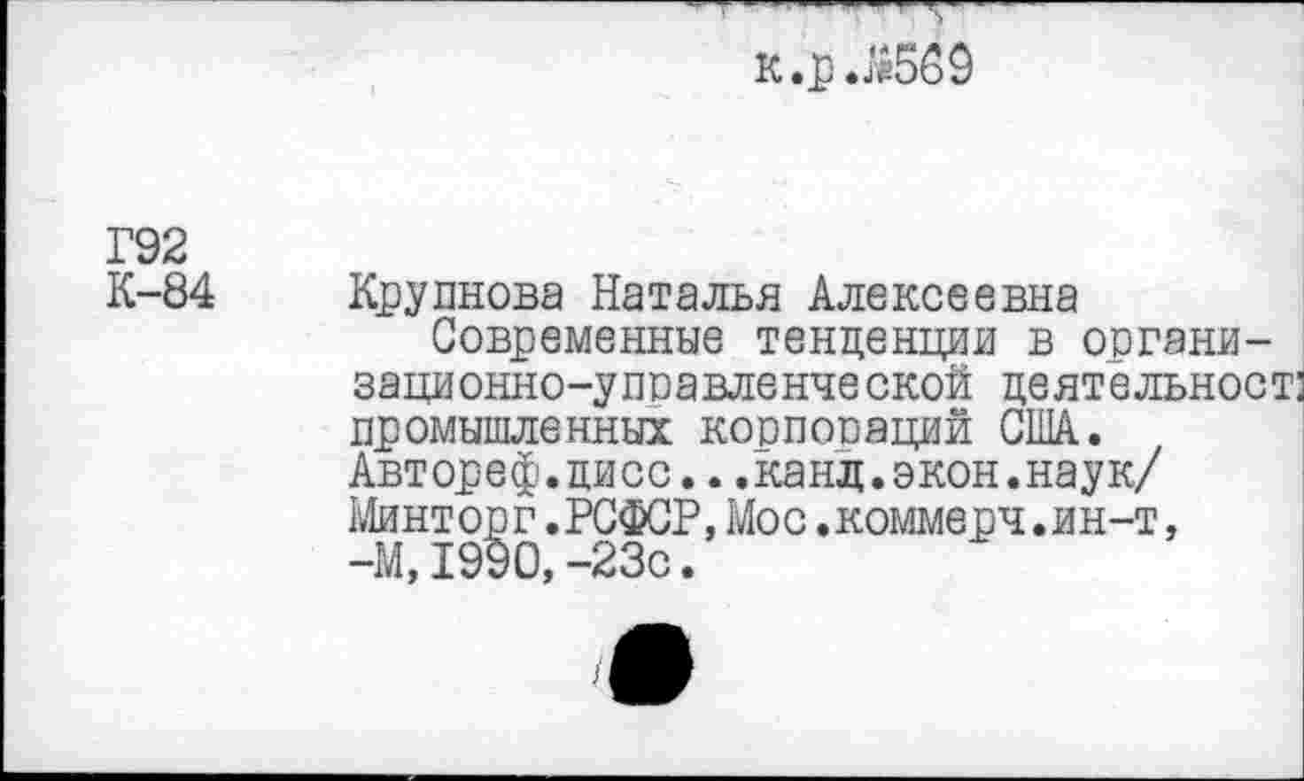 ﻿к.р .Я569
Г92
К-84
Крупнова Наталья Алексеевна
Современные тенденции в органи-зационно-упоавленческой деятельност: промышленных корпопаций США. Автореф.цисс...канд.экон.наук/ Минторг.РСФСР,Мос.коммерч.ин-т, -М, 1990, -23с.